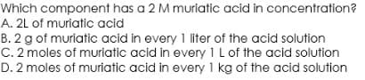 Which component has a 2 M muriatic acid in concentration?
A. 2L of muriatic acid
B. 2 g of muriatic acid in every 1 liter of the acid solution
C. 2 moles of muriatic acid in every 1 L of the acid solution
D. 2 moles of muriatic acid in every 1 kg of the acid solution
