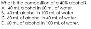 What is the composition of a 40% alcohol?
A. 40 ml alcohol in 60 ml of water.
B. 40 ml alcohol in 100 ml of water.
C. 60 ml of alcohol in 40 ml of water.
D. 60 ml of alcohol in 100 ml of water.

