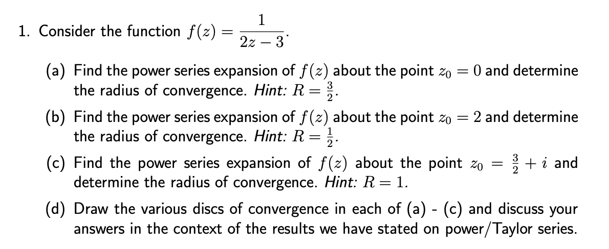 1
2z 3
1. Consider the function f(z)
(a) Find the power series expansion of f(z) about the point % = O and determine
the radius of convergence. Hint: R
-
22.
(b) Find the power series expansion of f(z) about the point zo = 2 and determine
the radius of convergence. Hint: R = 12.
(c) Find the power series expansion of f(z) about the point zo
determine the radius of convergence. Hint: R = 1.
3
= 2/+i and
(d) Draw the various discs of convergence in each of (a) - (c) and discuss your
answers in the context of the results we have stated on power/Taylor series.