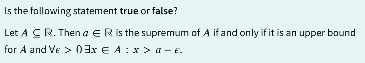 Is the following statement true or false?
Let A CR. Then a ER is the supremum of A if and only if it is an upper bound
for A and Ve > 03x € A : x > a- €.
