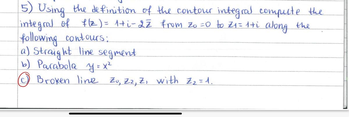 5) Using the definition of the contour integral compute the
integral of f(z) = 1+i-22 from Zo = 0 to Z₁ = 1+i along the
following contours:
a) Straight line segment
b) Parabola y = x²
© Broken line Zo, Zz, Z, with Z₂ = 1.
