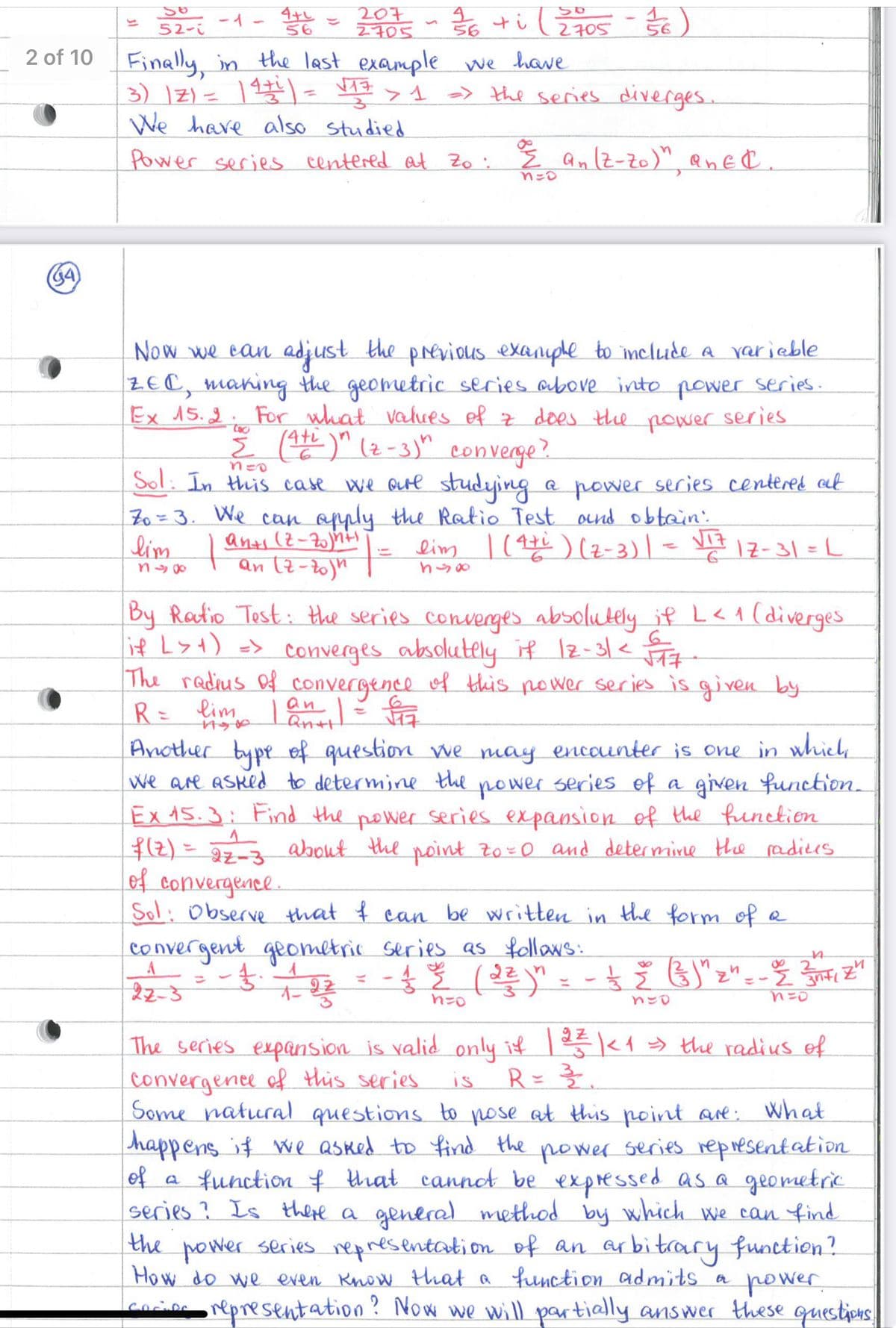 1
56
-1- 4+L
52-i
56
2705 ~ 36 +i ( 2705 - 3/16)
56
2 of 10 Finally, in the last example we have
3) 21 = 14+1 = √17 > 1 => the series diverges.
We have also studied
Power series centered at Zo: ½ an (Z-Zo)", an EC.
n=o
(G4)
Now we can adjust the previous example to include a variable
ZEC, making the geometric series above into power series.
Ex 15.2. For what values of z does the
2 (A+)" (2-3)" converge?
n=0
power
series
Sol: In this case we are studying a power series centered at
Zo = 3. We can apply the Ratio Test and obtain:
anx (2-20)/h+1 = lim | (4zi ) (2-3)| = √17
lim
848
6
17-31 =L
By Ratio Test: the series converges absolutely if L < 1 (diverges
if L>+) => converges absolutely if 12-31 < 517
The radius of convergence of this power series is given by
R = lim 1 an 1 = √17
17300
Qn+t
Another type of question we may encounter is one in which
We are asked to determine the power series of a given function.
Ex 15.3: Find the power series expansion of the function
f(z) = 22-3 about the point zo=0 and determine the radius
of convergence.
Sol: Observe that I can be written in the form of a
convergent geometric series as follows:
22-3
n
オー
= f. 122 = -f 3
उं र
( 3²² ) " - - — — (³) "z"
4
8
=-2
3nti
Z"
n=o
h=0
ทะ
The series expansion is valid only if | 22 |< 1 >> the radius of
IS
R= 롤.
What
convergence of this series.
Some natural questions to pose at this point are:
happens if we asked to find the power series representation
of a function of that cannot be expressed as a geometric
series? Is there a general method by which we can find
the power series representation of an arbitrary function?
How do we even know that a function admits a
power
cocios representation? Now we will partially answer these questions.