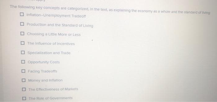 The following key concepts are categorized, in the text, as explaining the economy as a whole and the standard of living:
Inflation-Unemployment Tradeoff
Production and the Standard of Living
Choosing a Little More or Less
The Influence of incentives
Specialization and Trade
Opportunity Costs
Facing Tradeoffs
Money and Inflation
The Effectiveness of Markets
M
The Role of Governments