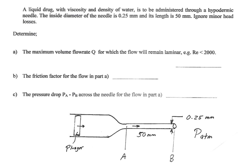 A liquid drug, with viscosity and density of water, is to be administered through a hypodermic
needle. The inside diameter of the needle is 0.25 mm and its length is 50 mm. Ignore minor head
losses.
Determine;
a) The maximum volume flowrate Q for which the flow will remain laminar, e.g. Re <2000.
b) The friction factor for the flow in part a)
c) The pressure drop PA - Ps across the needle for the flow in part a)
