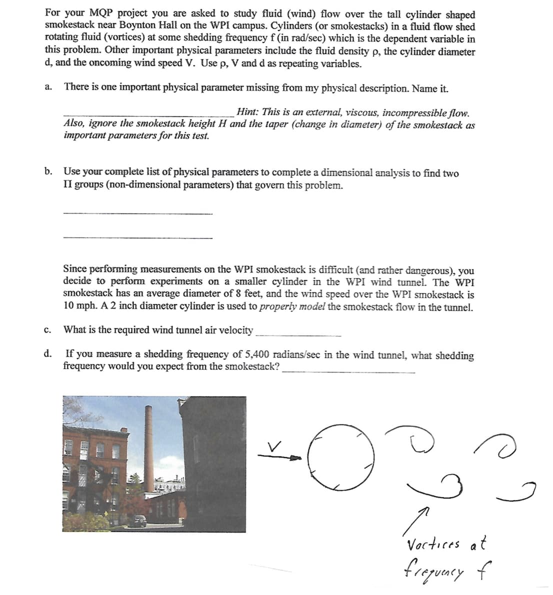 For your MQP project you are asked to study fluid (wind) flow over the tall cylinder shaped
smokestack near Boynton Hall on the WPI canmpus. Cylinders (or smokestacks) in a fluid flow shed
rotating fluid (vortices) at some shedding frequency f (in rad/sec) which is the dependent variable in
this problem. Other important physical parameters include the fluid density p, the cylinder diameter
d, and the oncoming wind speed V. Use p, V and d as repeating variables.
There is one important physical parameter missing from my physical description. Name it.

