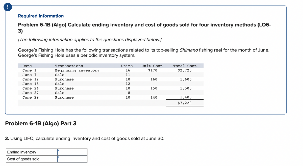 -
Required information
Problem 6-1B (Algo) Calculate ending inventory and cost of goods sold for four inventory methods (LO6-
3)
[The following information applies to the questions displayed below.]
George's Fishing Hole has the following transactions related to its top-selling Shimano fishing reel for the month of June.
George's Fishing Hole uses a periodic inventory system.
Date
June 1
June 7
June 12
June 15
June 24
June 27
June 29
Transactions
Beginning inventory
Sale
Purchase
Sale
Purchase
Sale
Purchase
Problem 6-1B (Algo) Part 3
Ending inventory
Cost of goods sold
Units
16
11
10
12
10
8
10
Unit Cost
$170
160
150
140
3. Using LIFO, calculate ending inventory and cost of goods sold at June 30.
Total Cost
$2,720
1,600
1,500
1,400
$7,220