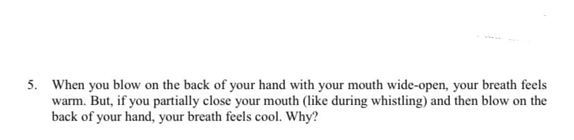 5. When you blow on the back of your hand with your mouth wide-open, your breath feels
warm. But, if you partially close your mouth (like during whistling) and then blow on the
back of your hand, your breath feels cool. Why?
