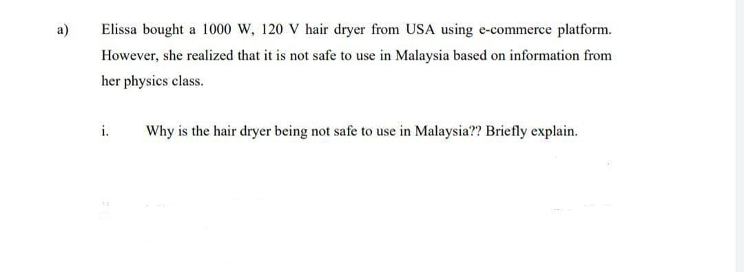 a)
Elissa bought a 1000 W, 120 V hair dryer from USA using e-commerce platform.
However, she realized that it is not safe to use in Malaysia based on information from
her physics class.
i.
Why is the hair dryer being not safe to use in Malaysia?? Briefly explain.
