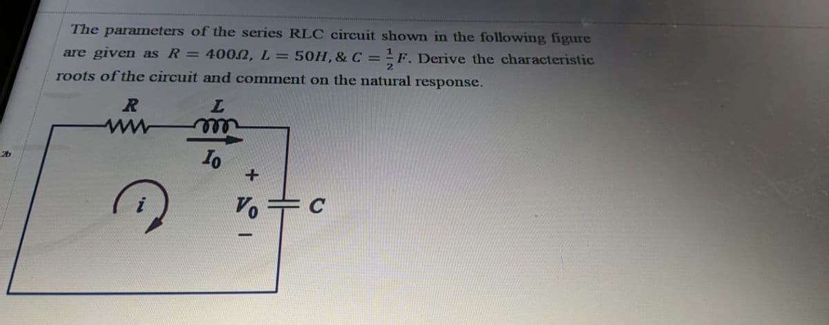 The parameters of the series RLC circuit shown in the following figure
are given as R = 4002, L= 50H, & C = -F. Derive the characteristic
roots of the circuit and comment on the natural response.
ww
Io
V. + C
