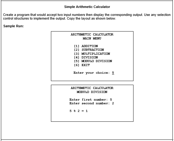 Simple Arithmetic Calculator
Create a program that would accept two input numbers then display the corresponding output. Use any selection
control structures to implement the output. Copy the layout as shown below.
Sample Run:
ARITHMETIC CALCULATOR
MAIN MENU
[1] ADDITION
[2] SUBTRACTION
[3] MULTIPLICATION
[4] DIVISION
[5] MODULO DIVISION
[6] EXIT
Enter your choice: 5
ARITHMETIC CALCULATOR
MODULO DIVISION
Enter first number: 5
Enter second number: 2
5 * 2 = 1
