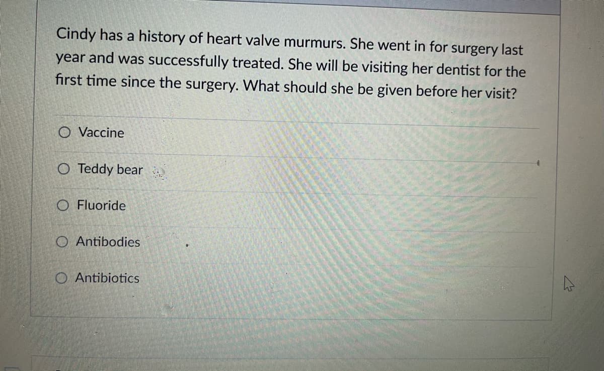 Cindy has a history of heart valve murmurs. She went in for surgery last
year and was successfully treated. She will be visiting her dentist for the
first time since the surgery. What should she be given before her visit?
O Vaccine
O Teddy bear
O Fluoride
O Antibodies
O Antibiotics
