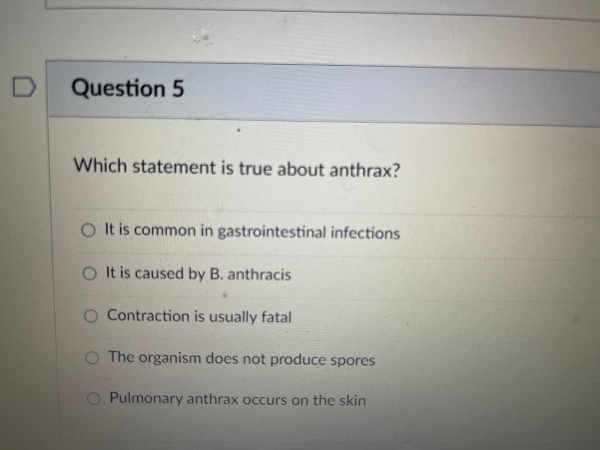 D
Question 5
Which statement is true about anthrax?
O It is common in gastrointestinal infections
O It is caused by B. anthracis
O Contraction is usually fatal
O The organism does not produce spores
Pulmonary anthrax occurs on the skin
