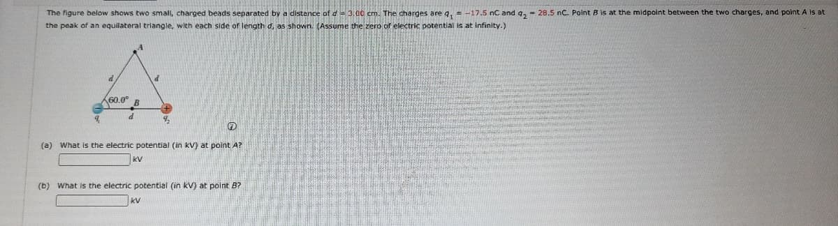 The figure below shows two small, charged beads separated by a distance of d= 3,00 cm. The charges are q, = -17.5 nC and q, = 28.5 nC. Point B is at the midpoint between the two charges, and point A is at
the peak of an equilateral triangle, with each side of length d, as shown. (Assume the zero of electric potential is at infinity.)
d
160.0°
(a) What is the electric potential (in kV) at point A?
kV
(b) What is the electric potential (in kV) at point B?
kV
