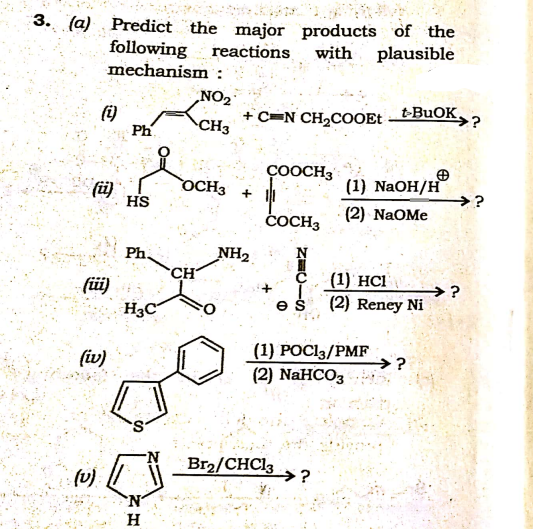 3. (a) Predict the major products of the
with plausible
following
mechanism
reactions
(i)
Ph
NO2
+ C=N CH,COOE tBuOK.
CH3
ÇOOCH3
(ü)
HS
OCH3 + |
(1) NaOH/H
>?
(2) NaOMe
čOCH3
Ph.
NH2
CH
с (1) НCІ
füi)
H3C
→?
(2) Reney Ni
(1) POC13/PMF
→?
(iv)
(2) NaHCO3
Br2/CHC13
→?
(v)
