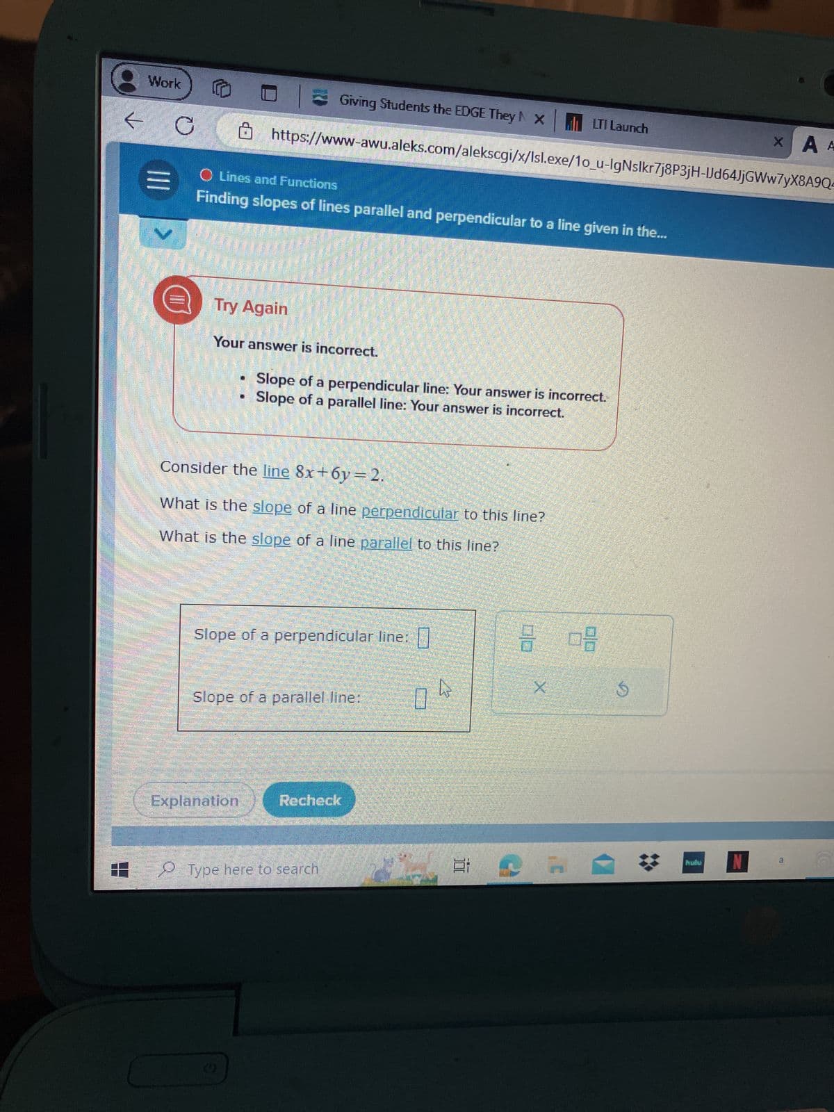 Work
D
Giving Students the EDGE They NX
LTI Launch
XA A
https://www-awu.aleks.com/alekscgi/x/Isl.exe/1o_u-lgNslkr7j8P3jH-IJd64JjGWw7yX8A9Q-
Lines and Functions
Finding slopes of lines parallel and perpendicular to a line given in the...
Try Again
Your answer is incorrect.
Slope of a perpendicular line: Your answer is incorrect.
Slope of a parallel line: Your answer is incorrect.
Consider the line 8x+6y=2.
What is the slope of a line perpendicular to this line?
What is the slope of a line parallel to this line?
Slope of a perpendicular line:
Slope of a parallel line:
Explanation
Recheck
Type here to search
X
G
hulu