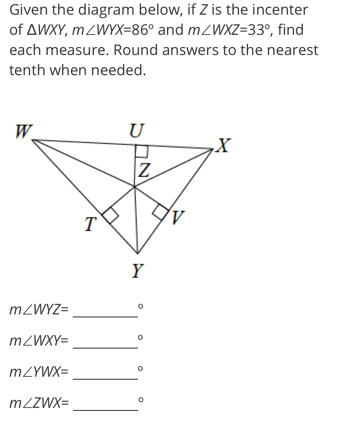 Given the diagram below, if Z is the incenter
of AWXY, mZWYX=86° and MZWXZ=33°, find
each measure. Round answers to the nearest
tenth when needed.
W.
U
A.
T
Y
MZWYZ=
MZWXY=
MZYWX=
MZZWX=
