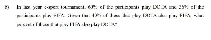 b)
In last year e-sport tournament, 60% of the participants play DOTA and 36% of the
participants play FIFA. Given that 40% of those that play DOTA also play FIFA, what
percent of those that play FIFA also play DOTA?
