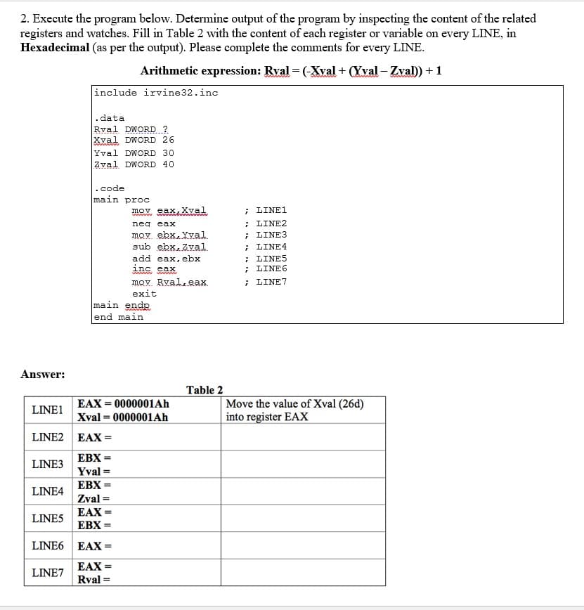 2. Execute the program below. Determine output of the program by inspecting the content of the related
registers and watches. Fill in Table 2 with the content of each register or variable on every LINE, in
Hexadecimal (as per the output). Please complete the comments for every LINE.
Arithmetic expression: Rval= (-Xval + (Yval - Zval)) + 1
Answer:
LINE1
LINE2
LINE3
LINE4
LINES
LINE6
LINE7
include irvine 32.inc
. data
Rval DWORD?
Xval DWORD 26
www
Yval DWORD 30
Zval DWORD 40
.code
main proc
mov eax, Xval
neď eax
mov ebx, Yval.
sub ebx, Zval.
EAX =
EBX =
Yval=
EBX =
Zval=
EAX =
EBX=
EAX =
EAX=
Rval=
add eax, ebx
inc eax
wwwww
mov Rval,eax
exit
main ende
end main
EAX=0000001Ah
Xval=0000001Ah
Table 2
; LINE1
; LINE2
; LINE3
; LINE 4
; LINES
; LINE6
; LINE7
Move the value of Xval (26d)
into register EAX