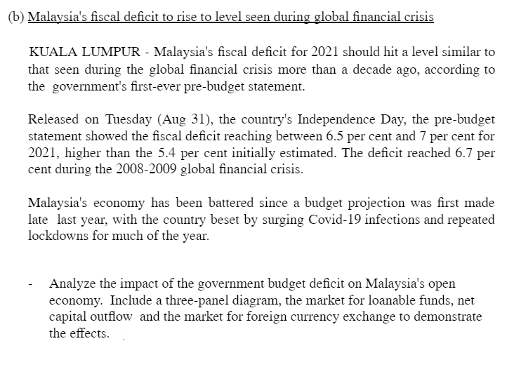 (b) Malaysia's fiscal deficit to rise to level seen during global financial crisis
KUALA LUMPUR - Malaysia's fiscal deficit for 2021 should hit a level similar to
that seen during the global financial crisis more than a decade ago, according to
the government's first-ever pre-budget statement.
Released on Tuesday (Aug 31), the country's Independence Day, the pre-budget
statement showed the fiscal deficit reaching between 6.5 per cent and 7 per cent for
2021, higher than the 5.4 per cent initially estimated. The deficit reached 6.7 per
cent during the 2008-2009 global financial crisis.
Malaysia's economy has been battered since a budget projection was first made
late last year, with the country beset by surging Covid-19 infections and repeated
lockdowns for much of the year.
Analyze the impact of the government budget deficit on Malaysia's open
economy. Include a three-panel diagram, the market for loanable funds, net
capital outflow and the market for foreign currency exchange to demonstrate
the effects.
