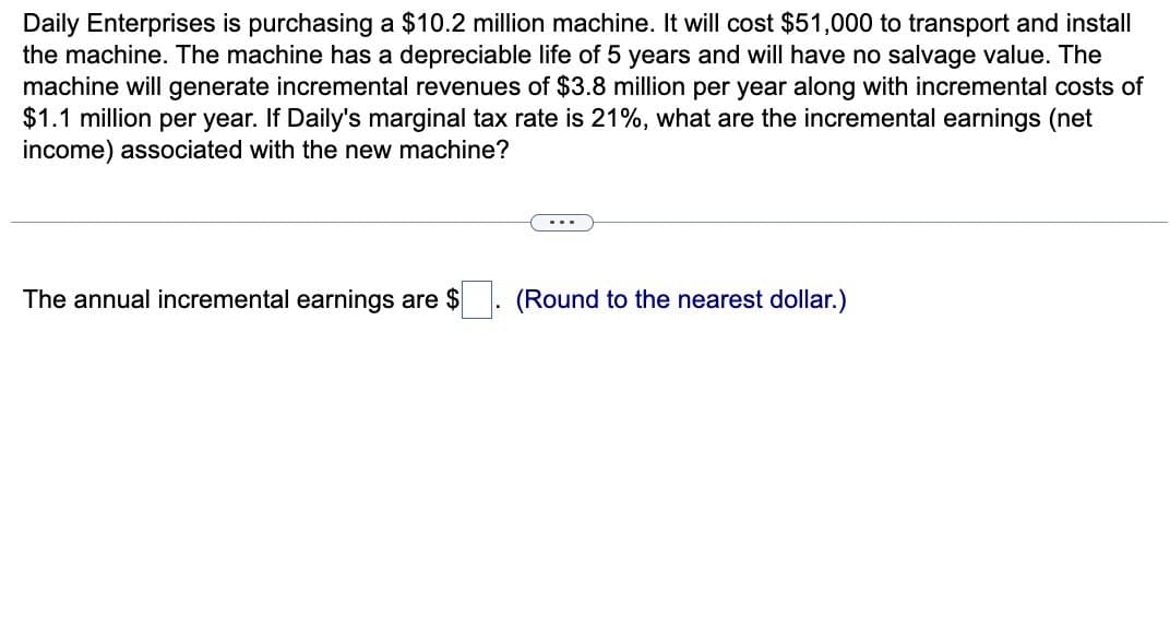 Daily Enterprises is purchasing a $10.2 million machine. It will cost $51,000 to transport and install
the machine. The machine has a depreciable life of 5 years and will have no salvage value. The
machine will generate incremental revenues of $3.8 million per year along with incremental costs of
$1.1 million per year. If Daily's marginal tax rate is 21%, what are the incremental earnings (net
income) associated with the new machine?
The annual incremental earnings are $
(Round to the nearest dollar.)