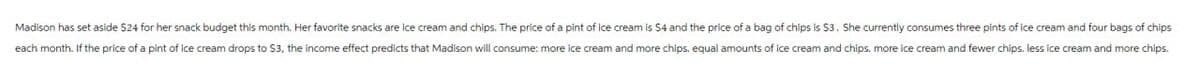 Madison has set aside $24 for her snack budget this month. Her favorite snacks are ice cream and chips. The price of a pint of ice cream is $4 and the price of a bag of chips is $3. She currently consumes three pints of ice cream and four bags of chips
each month. If the price of a pint of ice cream drops to $3, the income effect predicts that Madison will consume: more ice cream and more chips. equal amounts of ice cream and chips. more ice cream and fewer chips. less ice cream and more chips.