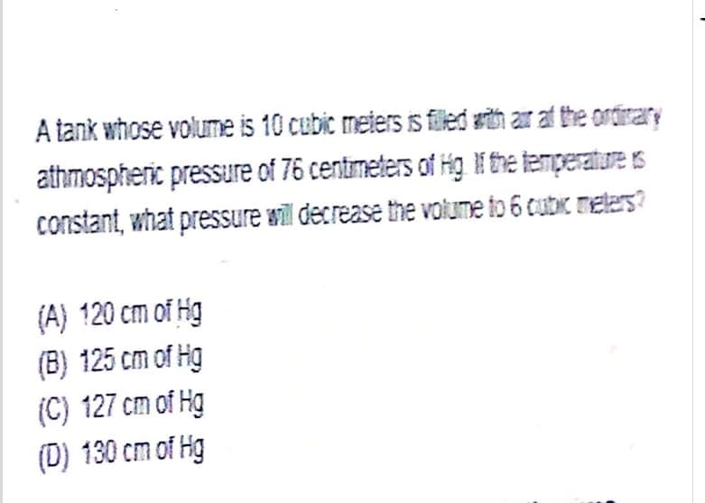 A tank whose volume is 10 cubic meters is filed sith ar at the ordirary
athmospheric pressure of 76 centimeters of Hg I the temperature is
constant, what pressure will decrease the volume to 6 cubic meters?
(A) 120 cm of Hg
(B) 125 cm of Hg
(C) 127 cm of Hg
(D) 130 cm of Hg
