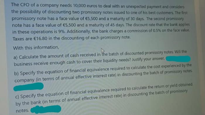 The CFO of a company needs 10,000 euros to deal with an unexpected payment and considers
the possibility of discounting two promissory notes issued to one of his best customers. The first
promissory note has a face value of €5,500 and a maturity of 30 days. The second promissory
note has a face value of €5,500 and a maturity of 45 days. The discount rate that the bank applies
in these operations is 9%. Additionally, the bank charges a commission of 0.5% on the face value.
Taxes are €16.80 in the discounting of each promissory note.
With this information,
a) Calculate the amount of cash received in the batch of discounted promissory notes. Will the
business receive enough cash to cover their liquidity needs? Justify your answer.
b) Specify the equation of financial equivalence required to calculate the cost experienced by the
company (in terms of annual effective interest rate) in discounting the batch of promissory notes.
c) Specify the equation of financial equivalence required to calculate the return or yield obtained
by the bank (in terms of annual effective interest rate) in discounting the batch of promissory
notes.
