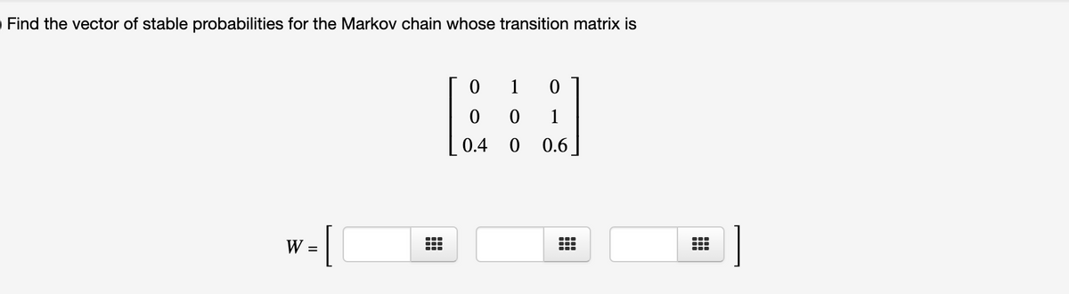Find the vector of stable probabilities for the Markov chain whose transition matrix is
1
1
0.4 0
0.6
-[
W
