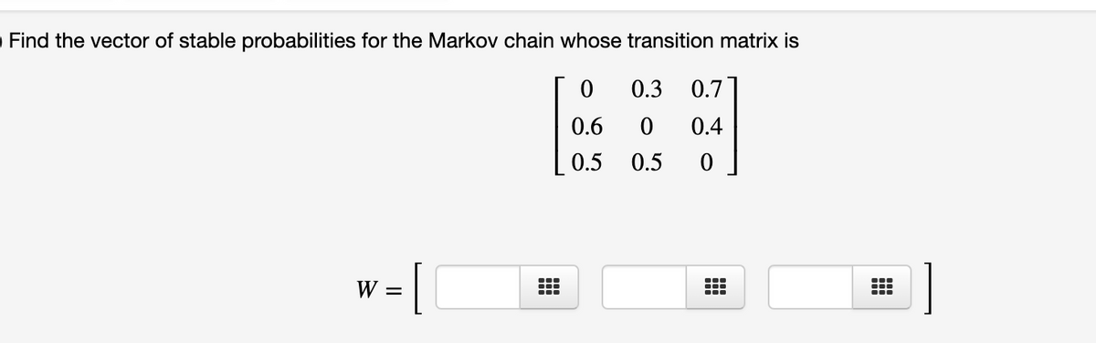 OFind the vector of stable probabilities for the Markov chain whose transition matrix is
0.3
0.7
0.6
0.4
0.5
0.5
W
