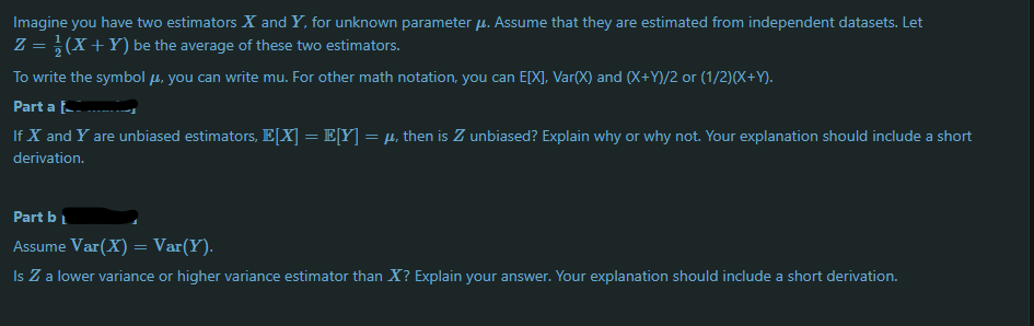 Imagine you have two estimators X and Y, for unknown parameter µ. Assume that they are estimated from independent datasets. Let
Z = }(X+Y) be the average of these two estimators.
To write the symbol µ, you can write mu. For other math notation, you can E[X], Var(X) and (X+Y)/2 or (1/2)(X+Y).
Part a -
If X and Y are unbiased estimators, E[X] = E[Y] = µ, then is Z unbiased? Explain why or why not. Your explanation should include a short
derivation.
Part bL
Assume Var(X) = Var(Y).
Is Z a lower variance or higher variance estimator than X? Explain your answer. Your explanation should include a short derivation.

