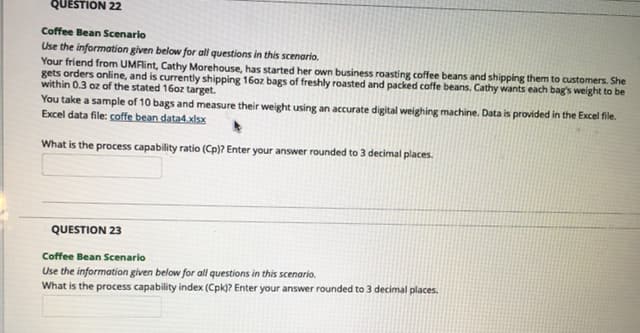 QUESTION 22
Coffee Bean Scenario
Use the information given below for all questions in this scenario.
Your friend from UMFlint, Cathy Morehouse, has started her own business roasting coffee beans and shipping them to customers. She
gets orders online, and is currently shipping 16oz bags of freshly roasted and packed coffe beans. Cathy wants each bag's weight to be
within 0.3 oz of the stated 16oz target.
You take a sample of 10 bags and measure their weight using an accurate digital weighing machine. Data is provided in the Excel file.
Excel data file: coffe bean data4.xlsx
What is the process capability ratio (Cp)? Enter your answer rounded to 3 decimal places.
QUESTION 23
Coffee Bean Scenario
Use the information given below for all questions in this scenario.
What is the process capability index (Cpk)? Enter your answer rounded to 3 decimal places.
