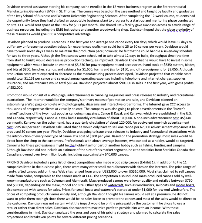 Davidson wanted assistance starting his company, so he enrolled in the 12-week business program at the Entrepreneurial
Manufacturing Generator (EMG) in St. Thomas. The course was based on the case method and taught by faculty and graduates
of the Ivey School of Business and Western University Engineering Sciences. After completing the 12-week course, students had
the opportunity (once they had drafted an acceptable business plan) to progress to a start-up and mentoring phase conducted
on site. CCC would rent space at the EMG for $351 per month. The shared EMG facility gave Davidson access to a wide range of
business resources, including the EMG instructors and another woodworking shop. Davidson hoped that the close proximity of
these resources would give CCC a competitive advantage.
Davidson planned to produce 30 canoes in the first year and average one canoe every ten days, which would leave 65 days to
buffer any unforeseen production delays (an experienced craftsman could build 25 to 30 canoes per year). Davidson would
have to work seven days a week to maintain the production pace; however, he felt that he could handle a seven-day schedule
for two to three years. Although the first canoes were scheduled to take almost 12 days to build, throughput time (the time
from start to finish) would decrease as production techniques improved. Davidson knew that he would have to invest in some
equipment which would include an estimated $5,530 for power equipment and accessories; hand tools at $835; cutters, blades,
and bits at $800; benches, stands, and cabinets for $1,600; forms and jigs for $160; and office equipment for $3,055. Although
production costs were expected to decrease as the manufacturing process developed, Davidson projected that variable costs
would total $1,161 per canoe and selected annual operating expenses including telephone and internet charges, supplies,
insurance, and maintenance would total $8,644. Davidson projected almost $90,000 in sales in the first year, with gross profits
of $52,000.
Promotion would consist of a Web page, advertisements in canoeing magazines and press releases to industry and recreational
associations. The Internet would be the company's primary means of promotion and sale, and Davidson planned on
establishing a Web page complete with photographs, diagrams and interactive order forms. The Internet gave CCC access to
thousands of prospective clients at virtually no cost. The company was also going to place advertisements in the "buyer's
market" sections of the two most popular canoeing magazines, Canoe & Kayak and Kanawa, which were published in the U.S.
and Canada, respectively. Canoe & Kayak had a monthly circulation of about 100,000. A one-inch advertisement cost US$140
per month. Kanawa, on the other hand, had a quarterly circulation of about 120,000. An equivalent one-inch advertisement
cost Cdn$340 per year. Davidson calculated that he would only have to sell one canoe per 67,000 advertisement exposures if he
produced 30 canoes per year. Finally, Davidson was going to issue press releases to Industry and Recreational Associations with
the introduction of every new type of canoe at a cost of $300 per year. Based on the promotion strategy, most sales would be
direct from the shop to the customers. Professionals with above-average incomes, who canoed as a hobby, would be targeted.
Canoeing for these professionals might be the hobby itself or part of another hobby such as fishing, hunting and camping.
Although Davidson did not include an estimate of the size of this market segment, he cited statistics from Statistics Canada that
Canadians owned over two million boats, including approximately 640,000 canoes.
PRICING Davidson included a price list of direct competitors who made wood strip canoes (Exhibit 1). In addition to the 11
companies listed in the business plan, there were many other small manufacturers with sites on the Internet. The price range of
hand-crafted canoes sold on these Web sites ranged from under US$2,000 to over US$10,000. Most sites claimed to sell canoes
made from cedar, comparable to the canoes made at CCC. The competition also included mass-produced canoes sold by well-
known manufacturers such as Coleman and Alumicraft. Mass-produced canoes were lower quality and retailed between $750
and $3,000, depending on the make, model and size. Other types of watercraft, such as windsurfers, sailboats and motor boats,
also competed with canoes for sales. Prices for small boats and watercraft started at under $1,000 for low-end windsurfers. The
prices of competing products varies widely and, although Davidson thought his canoes would sell at a premium, he did not
want to price them too high since there would be no sales force to promote the canoes and most of the sales would be direct to
the customer. Davidson was not certain what the impact would be on the price paid by the customer if he chose to use a
retailer rather than direct sales. Davidson also wanted to maximize profit to provide him with an income. With these
considerations in mind, Davidson analyzed the pros and cons of his pricing strategy and planned to calculate the sales
projections and breakeven points for several different pricing scenarios.
