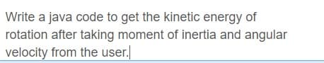 Write a java code to get the kinetic energy of
rotation after taking moment of inertia and angular
velocity from the user.
