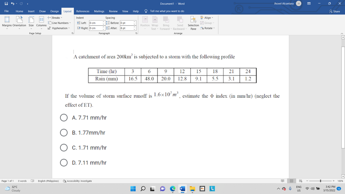 Document1 - Word
Jhovel Alcantara
JA
困
Design Layout
Tell me what you want to do
요 Share
File
Home
Insert
Draw
References
Mailings
Review
View
Help
는 Breaks▼
Indent
Spacing
는 Align-
D Line Numbers
Left:
lo cm
E Before: 0 pt
Ei Group
Margins Orientation Size Columns
Position Wrap
Selection
Bring
Text Forward - Backward v
Send
bề Hyphenation
EE Right: 0 cm
= After:
8 pt
Pane
2 Rotate
Page Setup
Paragraph
Arrange
A catchment of area 200km is subjected to a storm with the following profile
Time (hr)
3
6
12
15
18
21
24
Rain (mm)
16.5
48.0
20.0
12.8
9.1
5.5
3.1
1.2
If the volume of storm surface runoff is 1.6×10' m²¸ estimate the & index (in mm/hr) (neglect the
effect of ET).
O A. 7.71 mm/hr
B. 1.77mm/hr
O C. 1.71 mm/hr
D. 7.11 mm/hr
Page 1 of 1
O words
English (Philippines)
G Accessibility: Investigate
100%
32°C
ENG
3:42 PM
Cloudy
US
3/15/2022
