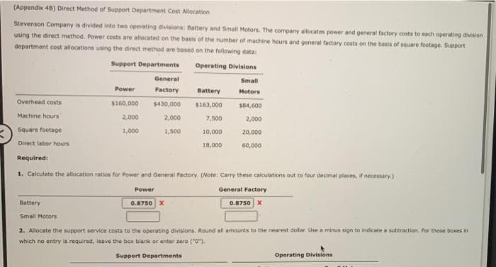 (Appendix 48) Direct Method of Support Department Cost Allocation
Stevenson Company is divided into two operating divisions: Battery and Small Motors. The company allocates power and general factory costs to each operating division
using the direct method. Power costs are allocated on the basis of the number of machine hours and general factory costs on the basis of square footage. Support
department cost allocations using the direct method are based on the following data:
Support Departments
Operating Divisions
General
Small
Power
Factory
Battery
Motors
Overhead costs
$160,000
$430,000 $163,000
$84,600
Machine hours
2,000
2,000
7,500
2,000
Square footage
1,000
1,500
10,000
20,000
Direct labor hours
18,000
60,000
Required:
1. Calculate the allocation ratios for Power and General Factory. (Note: Carry these calculations out to four decimal places, if necessary.)
Power
General Factory
0.8750 X
Battery
0.8750 X
Small Motors
2. Allocate the support service costs to the operating divisions. Round all amounts to the nearest dollar. Use a minus sign to indicate a subtraction. For those boxes in
which no entry is required, leave the box blank or enter zero ("0").
Support Departments
Operating Divisions