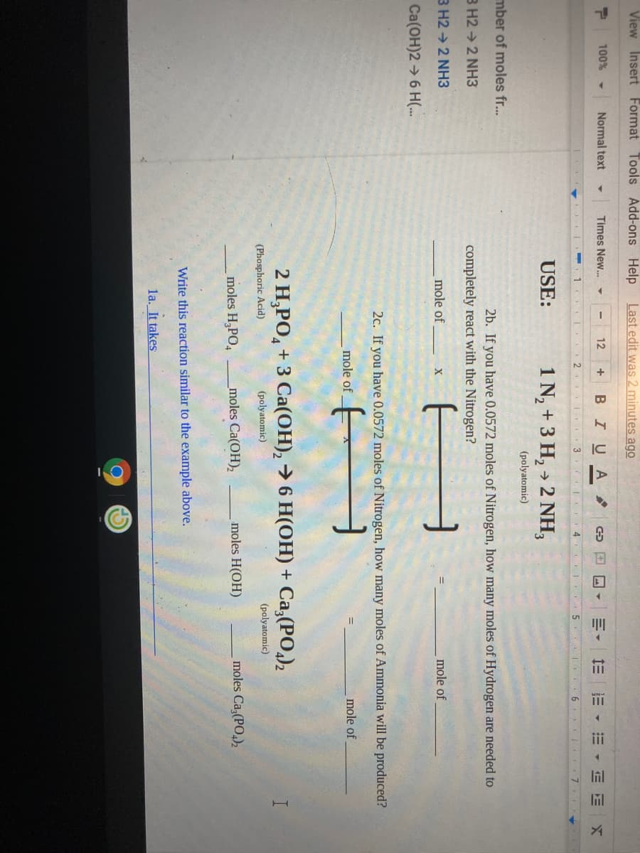 View Insert Format
Tools Add-ons Help
Last edit was 2 minutes ago
100%
Normal text
Times New.. -
12
+ В IUA
E E
1.
3
5. 6
USE:
1 N, + 3 H, » 2 NH,
(polyatomic)
mber of moles fr...
2b. If you have 0.0572 moles of Nitrogen, how many moles of Hydrogen are needed to
B H2 → 2 NH3
completely react with the Nitrogen?
3 H2 → 2 NH3
mole of
mole of
Ca(OH)2 6 H(..
2c. If you have 0.0572 moles of Nitrogen, how many moles of Ammonia will be produced?
mole of
mole of
2 Н,РО, + 3 Сa(ОН), > 6 H(ОН) + Са, (РО,),
(Phosphoric Acid)
(polyatomic)
(polyatomic)
moles H,PO,
moles Ca(OH)2
moles H(OH)
moles Ca,(PO,)2
Write this reaction similar to the example above.
la. It takes
