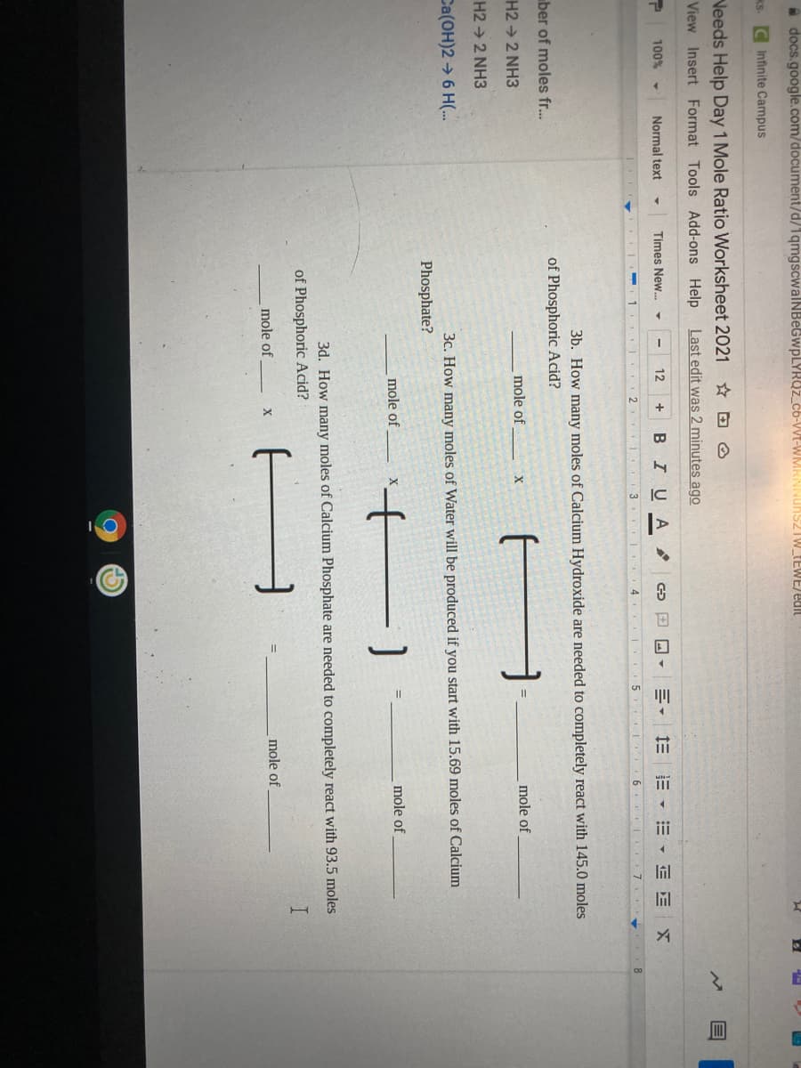 A docs.google.com/document/d/1qmgscwalNBeGwpLYRUz_cb-Wt-
TW_TEWE/edit
KS. C Infinite Campus
Veeds Help Day 1 Mole Ratio Worksheet 2021
View Insert Format Tools Add-ons Help Last edit was 2 minutes ago
II
100%
Normal text
Times New.
12
BIUA
川, 三三▼三
E E
3
4.
5 I 6
7.
3b. How many moles of Calcium Hydroxide are needed to completely react with 145.0 moles
ber of moles fr..
of Phosphoric Acid?
H2 → 2 NH3
mole of
mole of
H2 2 NH3
Ca(OH)2 → 6 H(.
3c. How many moles of Water will be produced if you start with 15.69 moles of Calcium
Phosphate?
mole of
mole of
3d. How many moles of Calcium Phosphate are needed to completely react with 93.5 moles
of Phosphoric Acid?
A
mole of
mole of
X
