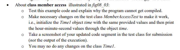 About class member access illustrated in fig08_03:
o Test this example code and explain why the program cannot get compiled.
o Make necessary changes on the test class MemberAccessTest to make it work,
i.e., initialize the Timel object time with the same provided values and then print
the hour-minute-second values through the object time.
o Take a screenshot of your updated code segment in the test class for submission
(not the output of the execution).
You may no do any changes on the class Timel.
