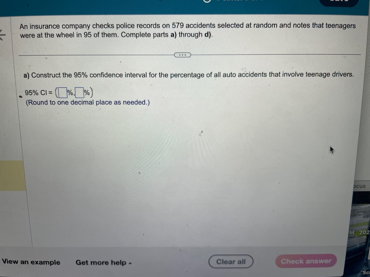 =
An insurance company checks police records on 579 accidents selected at random and notes that teenagers
were at the wheel in 95 of them. Complete parts a) through d).
a) Construct the 95% confidence interval for the percentage of all auto accidents that involve teenage drivers.
95% CI =
(Round to one decimal place as needed.)
View an example
...
Get more help.
Clear all
Check answer
Dcus
M 202
Sc