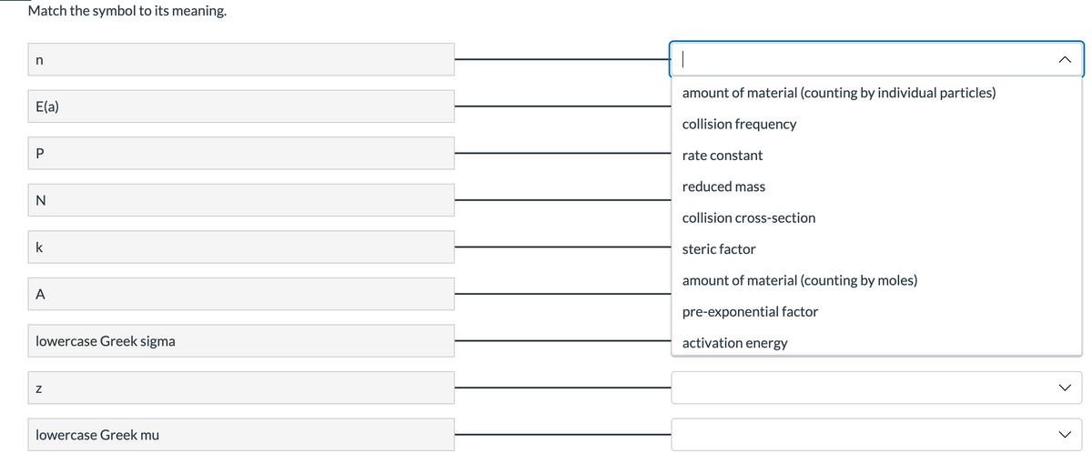 Match the symbol to its meaning.
amount of material (counting by individual particles)
E(a)
collision frequency
rate constant
reduced mass
N
collision cross-section
k
steric factor
amount of material (counting by moles)
A
pre-exponential factor
lowercase Greek sigma
activation energy
lowercase Greek mu
>
>
