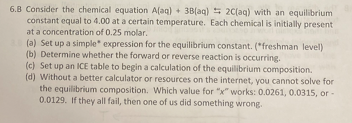 6.B Consider the chemical equation A(aq) + 3B(aq) 5 2C(aq) with an equilibrium
constant equal to 4.00 at a certain temperature. Each chemical is initially present
at a concentration of 0.25 molar.
(a) Set up a simple* expression for the equilibrium constant. (*freshman level)
(b) Determine whether the forward or reverse reaction is occurring.
(c) Set up an 1CE table to begin a calculation of the equilibrium composition.
(d) Without a better calculator or resources on the internet, you cannot solve for
the equilibrium composition. Which value for "x" works: 0.0261, 0.0315, or -
0.0129. If they all fail, then one of us did something wrong.
