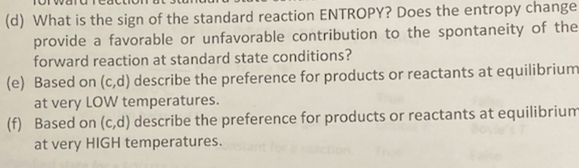 (d) What is the sign of the standard reaction ENTROPY? Does the entropy change
provide a favorable or unfavorable contribution to the spontaneity of the
forward reaction at standard state conditions?
(e) Based on (c,d) describe the preference for products or reactants at equilibrium
at very LOW temperatures.
(f) Based on (c,d) describe the preference for products or reactants at equilibrium
at very HIGH temperatures.
