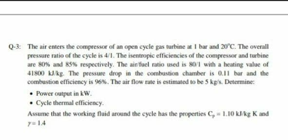 Q-3: The air enters the compressor of an open cycle gas turbine at I bar and 20°C. The overall
pressure ratio of the cycle is 4/1. The isentropic efficiencies of the compressor and turbine
are 80% and 85% respectively. The air/fuel ratio used is 80/1 with a heating value of
41800 kJ/kg. The pressure drop in the combustion chamber is 0.11 bar and the
combustion efficiency is 96%. The air flow rate is estimated to be 5 kg/s. Determine:
• Power output in kw.
• Cycle thermal efficiency.
Assume that the working fluid around the cycle has the properties C, = 1.10 kJ/kg K and
y= 1.4
