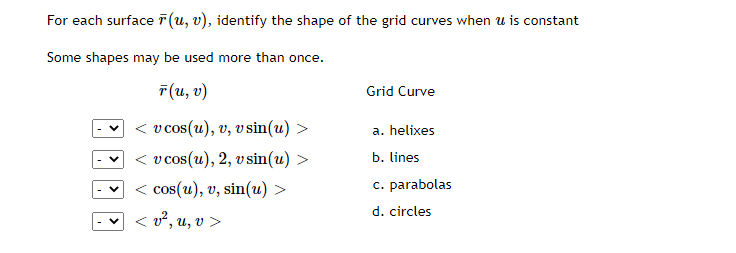 For each surface r(u, v), identify the shape of the grid curves when u is constant
Some shapes may be used more than once.
F(u, v)
< v cos(u), v, v sin(u) >
< v cos(u), 2, v sin(u) >
< cos(u), v, sin(u) >
< v², u, v >
Grid Curve
a. helixes
b. lines
c. parabolas
d. circles