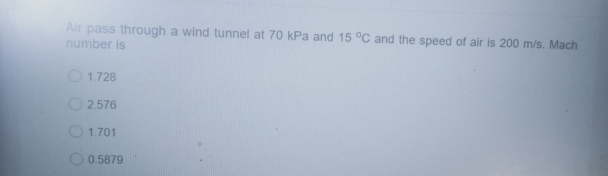 Air pass through a wind tunnel at 70 kPa and 15 °C and the speed of air is 200 m/s. Mach
number is
1.728
2.576
1.701
0.5879