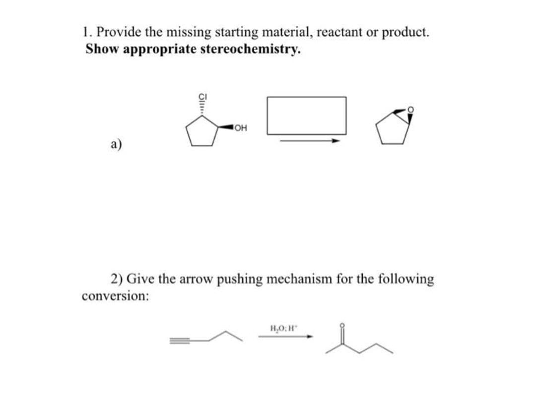 1. Provide the missing starting material, reactant or product.
Show appropriate stereochemistry.
OH
2) Give the arrow pushing mechanism for the following
conversion:
H,O: H
