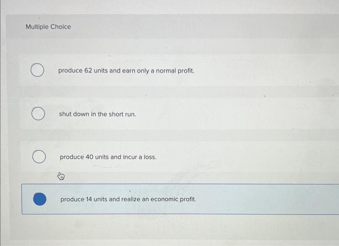 Multiple Choice
produce 62 units and earn only a normal profit.
shut down in the short run.
produce 40 units and incur a loss.
produce 14 units and realize an economic profit.