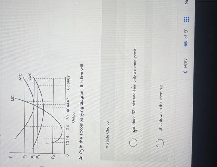 P
Q
P2
a
0
MC
Multiple Choice
ATC
1014 24 30 404447 62 6668
Output
At P3 in the accompanying diagram, this firm will
AVC
shut down in the short run.
produce 62 units and earn only a normal profit.
< Prev
66 of 91
HE
No