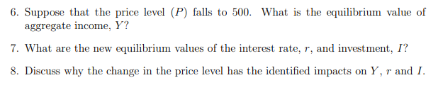 6. Suppose that the price level (P) falls to 500. What is the equilibrium value of
aggregate income, Y?
7. What are the new equilibrium values of the interest rate, r, and investment, I?
8. Discuss why the change in the price level has the identified impacts on Y, r and I.
