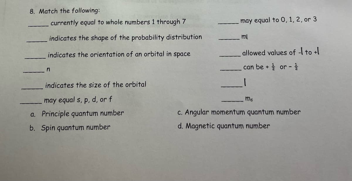 8. Match the following:
currently equal to whole numbers 1 through 7
indicates the shape of the probability distribution
indicates the orientation of an orbital in space
n
indicates the size of the orbital
may equal s, p, d, or f
a. Principle quantum number
b. Spin quantum number
may equal to 0, 1, 2, or 3
mi
allowed values of -1 to +1
can be + or -1/1
|
ms
c. Angular momentum quantum number
d. Magnetic quantum number